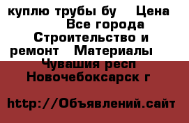 куплю трубы бу  › Цена ­ 10 - Все города Строительство и ремонт » Материалы   . Чувашия респ.,Новочебоксарск г.